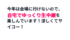 今年は会場に行けないので、自宅でゆっくり生中継を楽しんでいます！涼しくてサイコー！