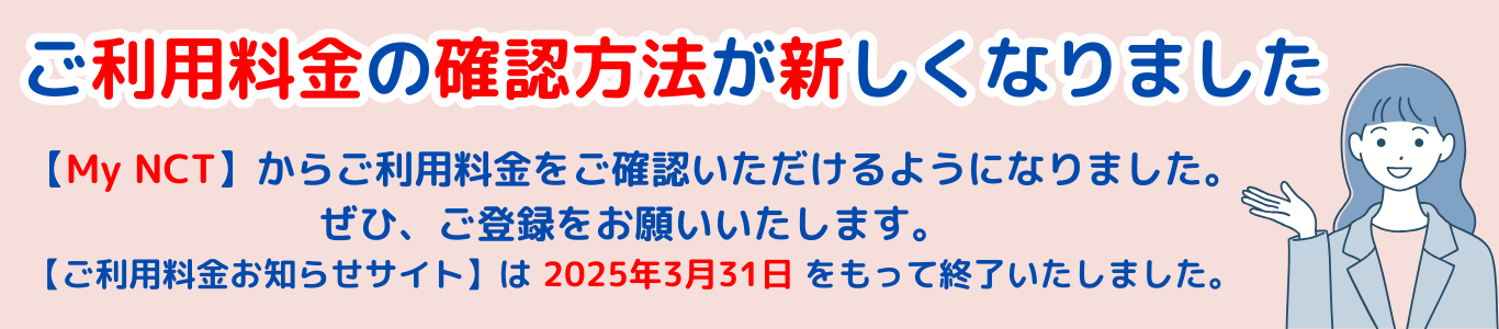 ご利用料金お知らせサイトご利用中の皆さまへ ご利用料金お知らせサイトは2025年3月31日で終了します MyNCT登録のご案内