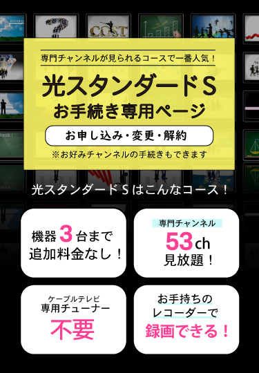 専門チャンネルが見られるコースで一番人気！光スタンダードSお手続き専用ページ（お申し込み・変更・解約）機器３台まで追加料金なし！・専門チャンネル53ch見放題！・ケーブルテレビ専用チューナー不要・おてs森のレコーダーで録画できる！