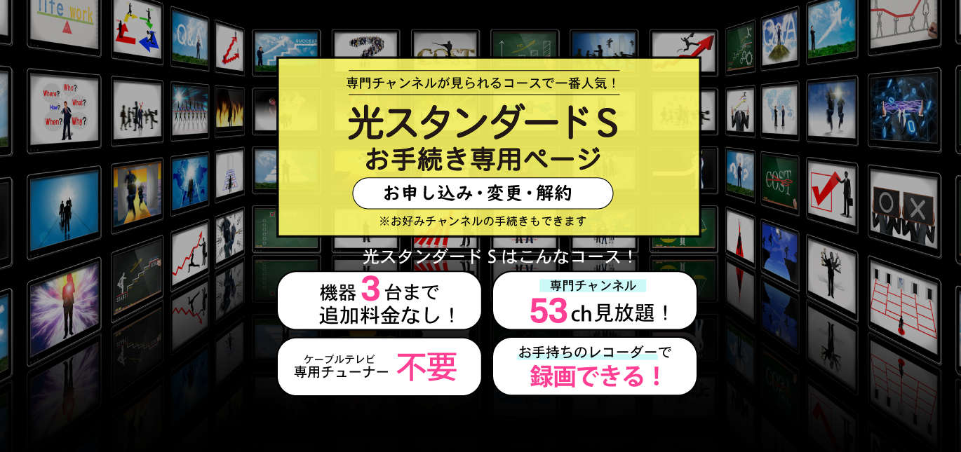 専門チャンネルが見られるコースで一番人気！光スタンダードSお手続き専用ページ（お申し込み・変更・解約）機器３台まで追加料金なし！・専門チャンネル53ch見放題！・ケーブルテレビ専用チューナー不要・おてs森のレコーダーで録画できる！