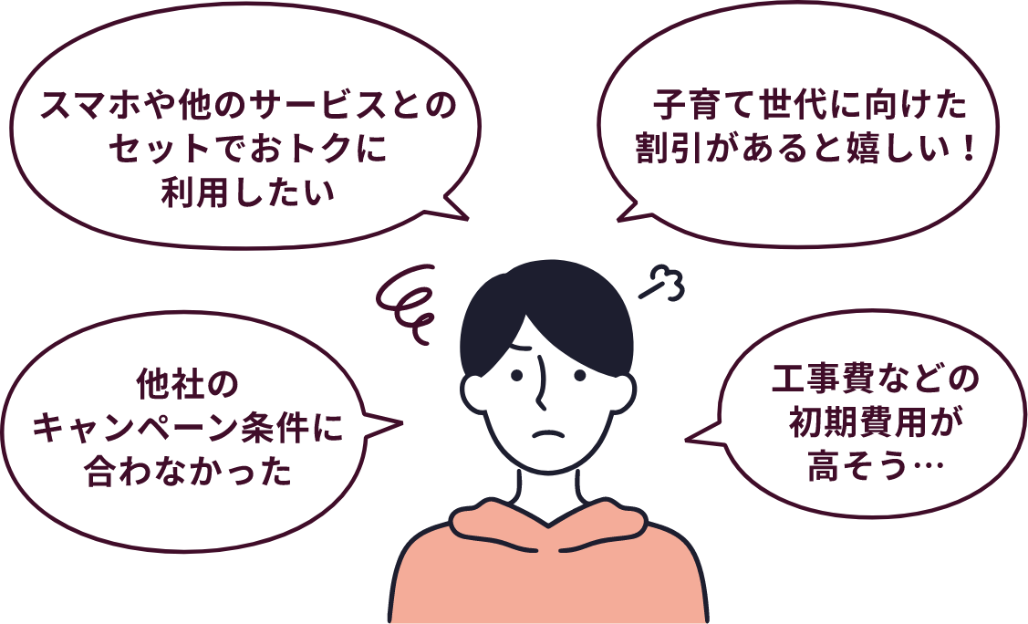 スマホや他サービスとのセットでおトクに利用したい・子育て世代に向けた割引があると嬉しい！・他社のキャンペーン条件に合わなかった・工事費などの初期費用が高そう…