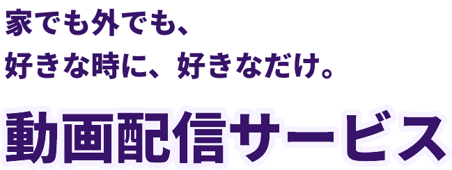 家でも外でも、好きな時に、好きなだけ。動画配信サービス