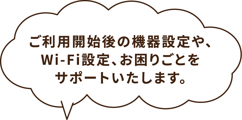 ご利⽤開始後の機器設定や、Wi-Fi設定、お困りごとをサポートいたします。