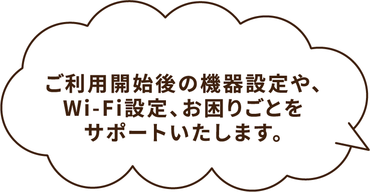 ご利⽤開始後の機器設定や、Wi-Fi設定、お困りごとをサポートいたします。