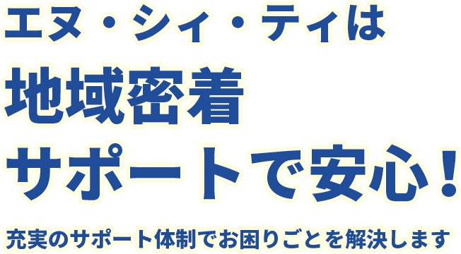 エヌ・シィ・ティは地域密着サポートで安心！